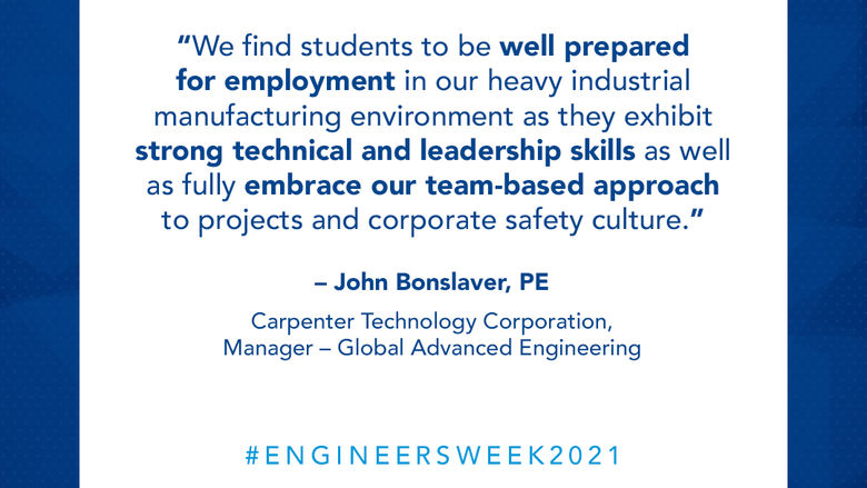 We find students to be well prepared for employment in our heavy industrial manufacturing environment as they exhibit strong technical and leadership skills as well as fully embrace our team-based approach to projects and corporate safety culture. – John Bonslaver, PE  Carpenter Technology Corporation, Manager - Global Advanced Engineering
